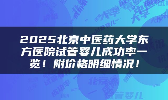 2025北京中医药大学东方医院试管婴儿成功率一览!附价格明细情况!