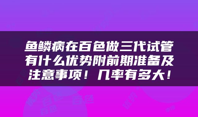 鱼鳞病在百色做三代试管有什么优势附前期准备及注意事项！几率有多大！