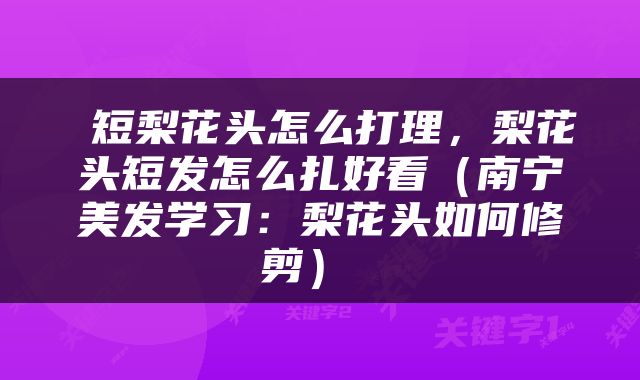  短梨花头怎么打理，梨花头短发怎么扎好看（南宁美发学习：梨花头如何修剪） 