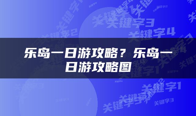 乐岛一日游攻略？乐岛一日游攻略图