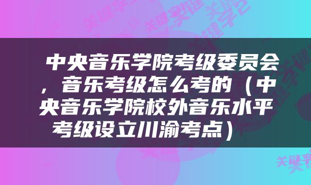  中央音乐学院考级委员会，音乐考级怎么考的（中央音乐学院校外音乐水平考级设立川渝考点） 