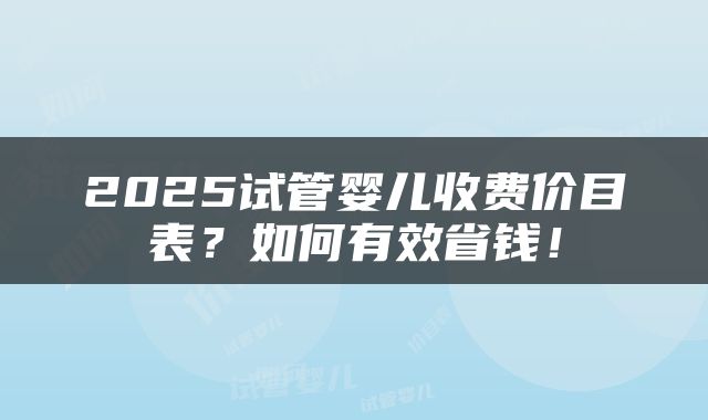 2025试管婴儿收费价目表？如何有效省钱！