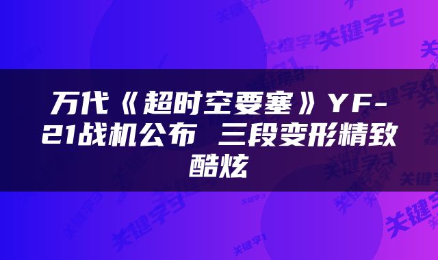 万代《超时空要塞》YF-21战机公布 三段变形精致酷炫