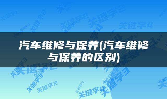 汽车维修与保养(汽车维修与保养的区别)
