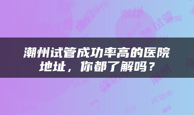 潮州试管成功率高的医院地址，你都了解吗？