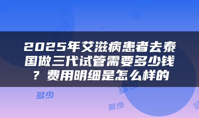 2025年艾滋病患者去泰国做三代试管需要多少钱？费用明细是怎么样的