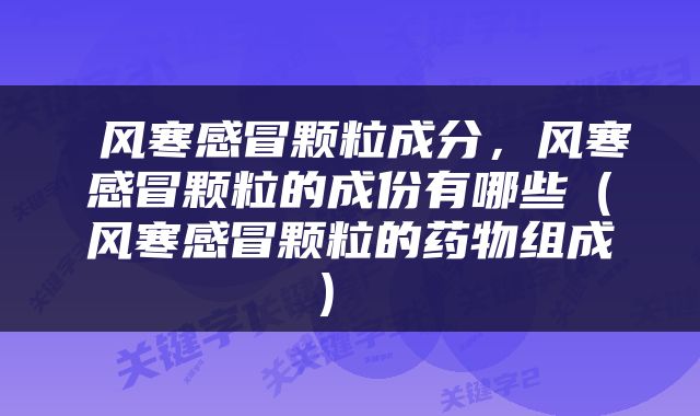 风寒感冒颗粒成分，风寒感冒颗粒的成份有哪些（风寒感冒颗粒的药物组成） 