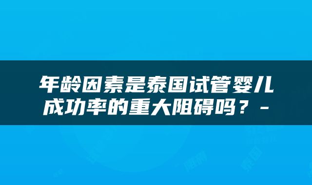 年龄因素是泰国试管婴儿成功率的重大阻碍吗？-