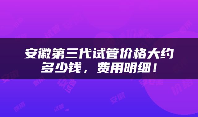 安徽第三代试管价格大约多少钱，费用明细！
