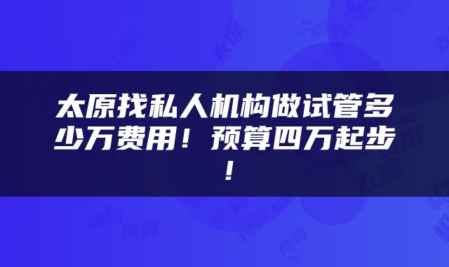 太原找私人机构做试管多少万费用！预算四万起步！