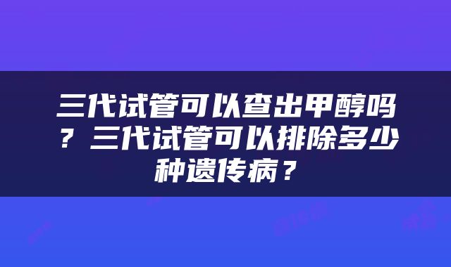 三代试管可以查出甲醇吗？三代试管可以排除多少种遗传病？