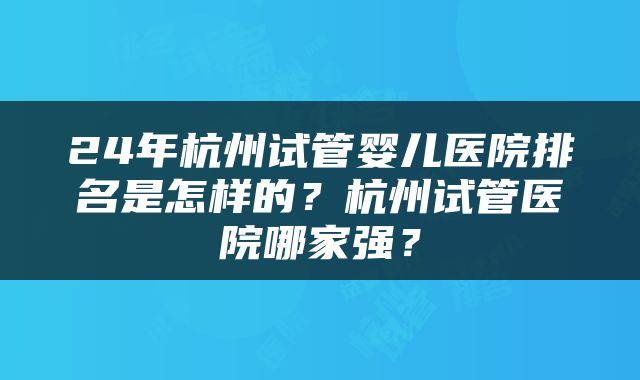 24年杭州试管婴儿医院排名是怎样的？杭州试管医院哪家强？