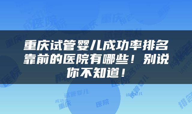 重庆试管婴儿成功率排名靠前的医院有哪些！别说你不知道！