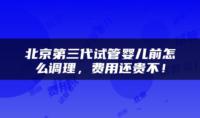 北京第三代试管婴儿前怎么调理，费用还贵不！