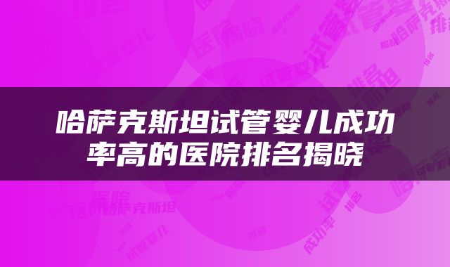 哈萨克斯坦试管婴儿成功率高的医院排名揭晓