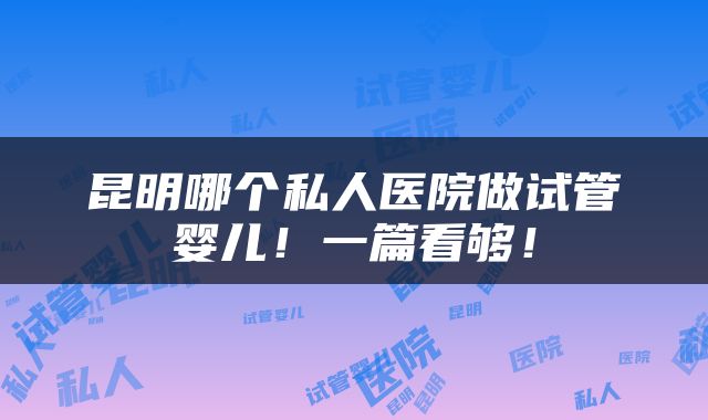 昆明哪个私人医院做试管婴儿！一篇看够！