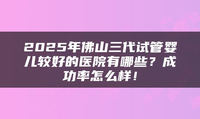 2025年佛山三代试管婴儿较好的医院有哪些？成功率怎么样！