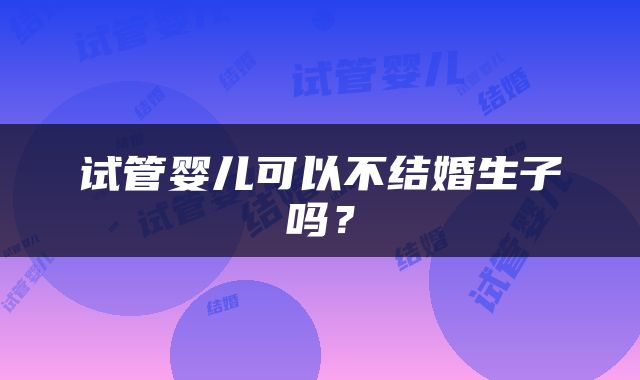 试管婴儿可以不结婚生子吗？