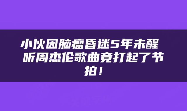 小伙因脑瘤昏迷5年未醒 听周杰伦歌曲竟打起了节拍！