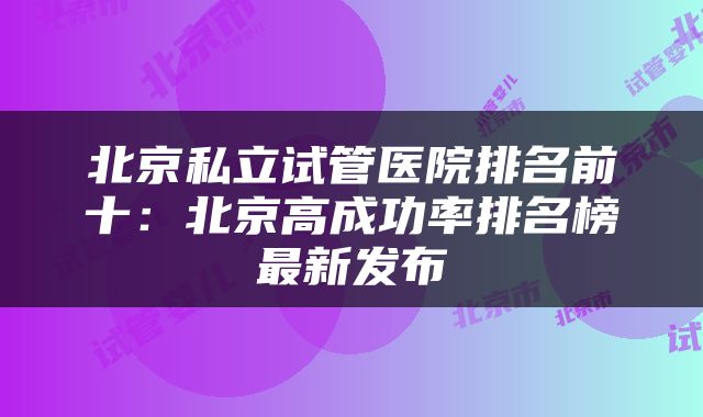 北京私立试管医院排名前十：北京高成功率排名榜最新发布