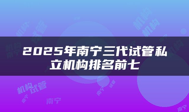 2025年南宁三代试管私立机构排名前七