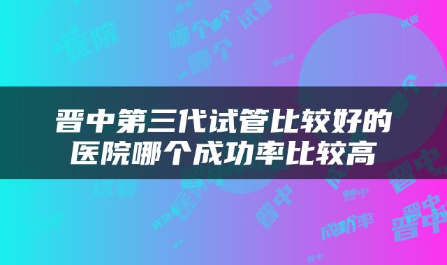 晋中第三代试管比较好的医院哪个成功率比较高