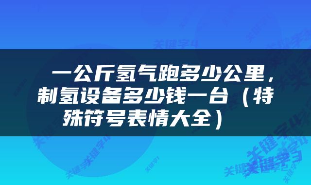  一公斤氢气跑多少公里，制氢设备多少钱一台（特殊符号表情大全） 