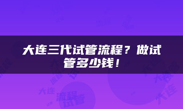 大连三代试管流程?做试管多少钱!