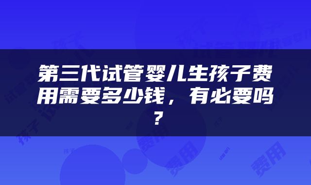 第三代试管婴儿生孩子费用需要多少钱,有必要吗?
