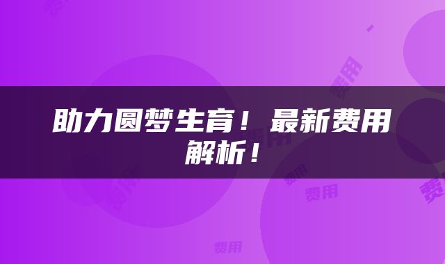 助力圆梦生育！最新费用解析！
