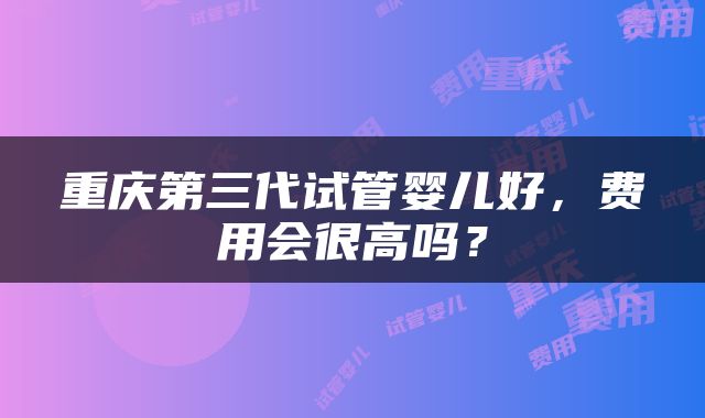 重庆第三代试管婴儿好，费用会很高吗？