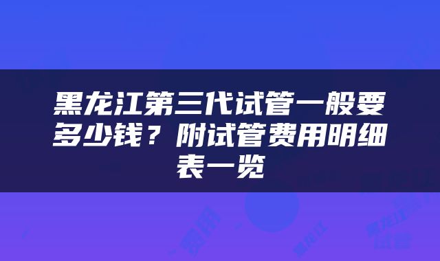 黑龙江第三代试管一般要多少钱？附试管费用明细表一览