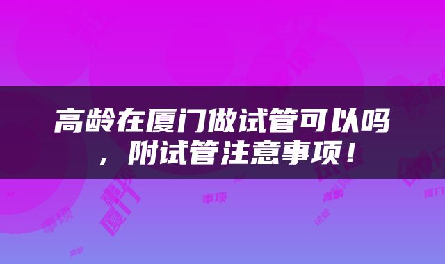 高龄在厦门做试管可以吗，附试管注意事项！