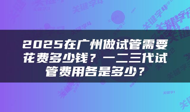 2025在广州做试管需要花费多少钱？一二三代试管费用各是多少？