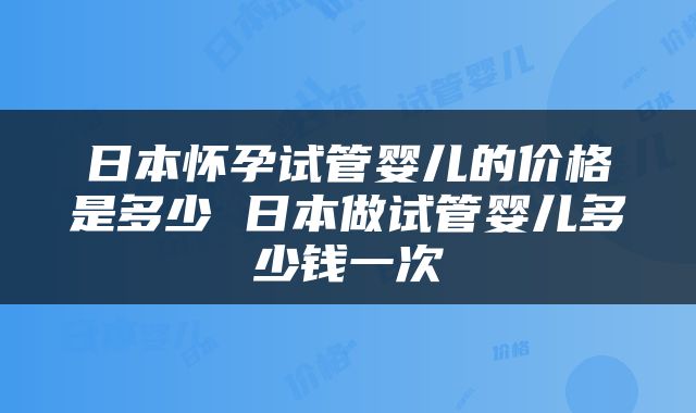 日本怀孕试管婴儿的价格是多少 日本做试管婴儿多少钱一次