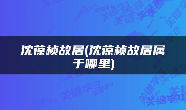 沈葆桢故居(沈葆桢故居属于哪里)