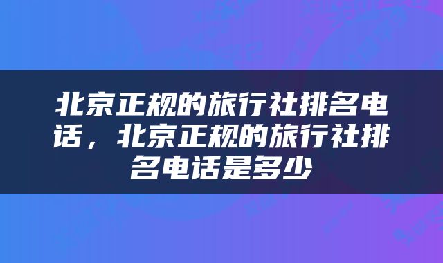 北京正规的旅行社排名电话，北京正规的旅行社排名电话是多少