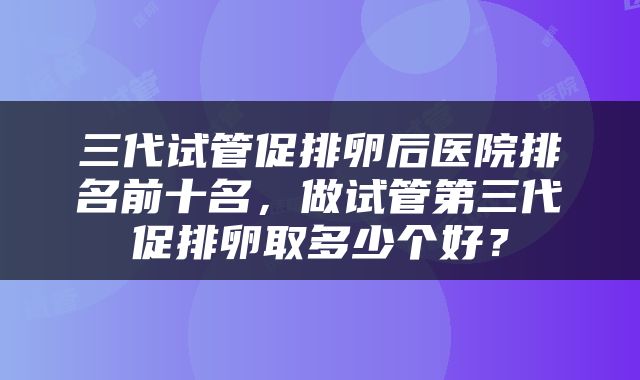 三代试管促排卵后医院排名前十名，做试管第三代促排卵取多少个好？