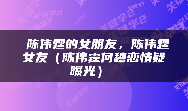  陈伟霆的女朋友，陈伟霆女友（陈伟霆何穗恋情疑曝光） 