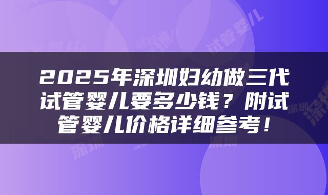 2025年深圳妇幼做三代试管婴儿要多少钱?附试管婴儿价格详细参考!
