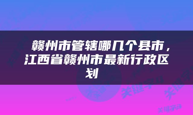  赣州市管辖哪几个县市，江西省赣州市最新行政区划 