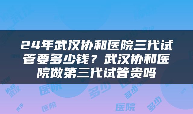 24年武汉协和医院三代试管要多少钱？武汉协和医院做第三代试管贵吗