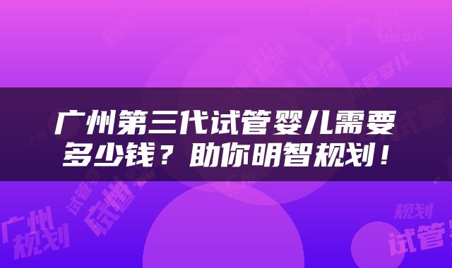 广州第三代试管婴儿需要多少钱？助你明智规划！