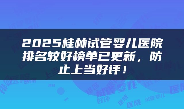 2025桂林试管婴儿医院排名较好榜单已更新，防止上当好评！