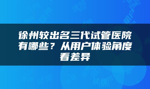 徐州较出名三代试管医院有哪些？从用户体验角度看差异