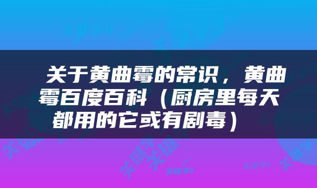  关于黄曲霉的常识，黄曲霉百度百科（厨房里每天都用的它或有剧毒） 