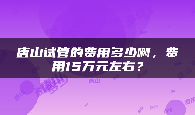 唐山试管的费用多少啊，费用15万元左右？