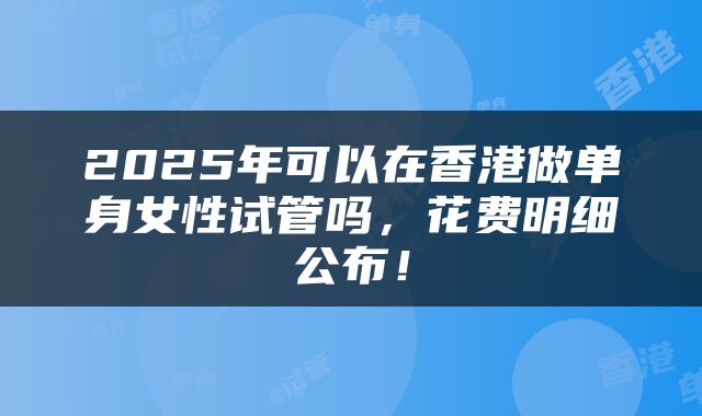 2025年可以在香港做单身女性试管吗，花费明细公布！