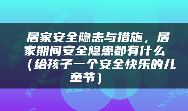  居家安全隐患与措施，居家期间安全隐患都有什么（给孩子一个安全快乐的儿童节） 