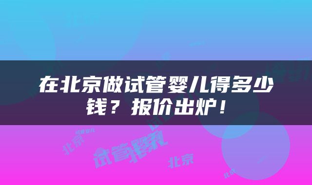 在北京做试管婴儿得多少钱?报价出炉!